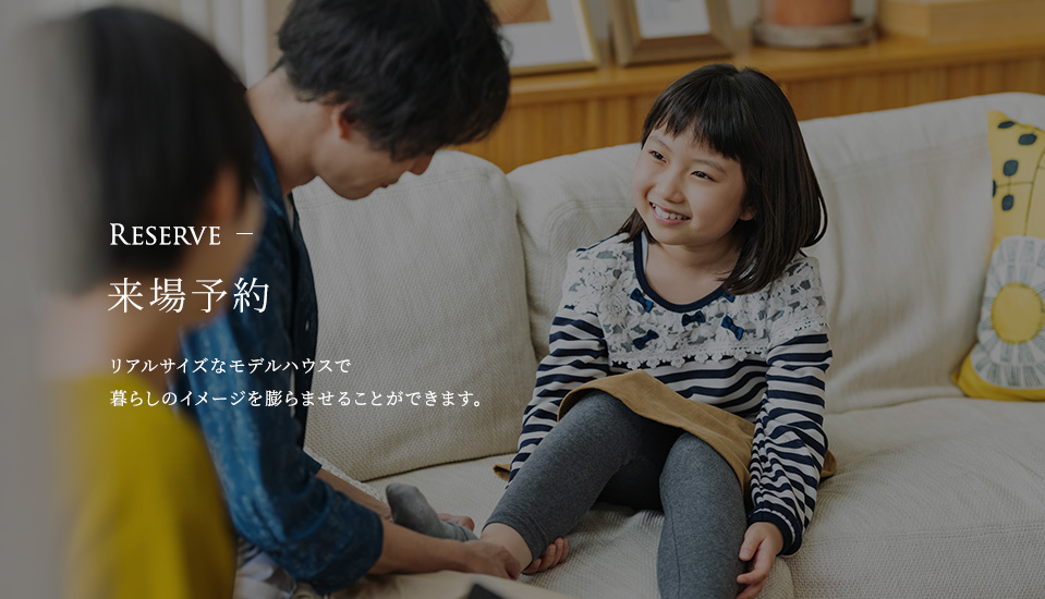 Reserve 来場予約 リアルサイズなモデルハウスで暮らしのイメージを膨らませることができます。