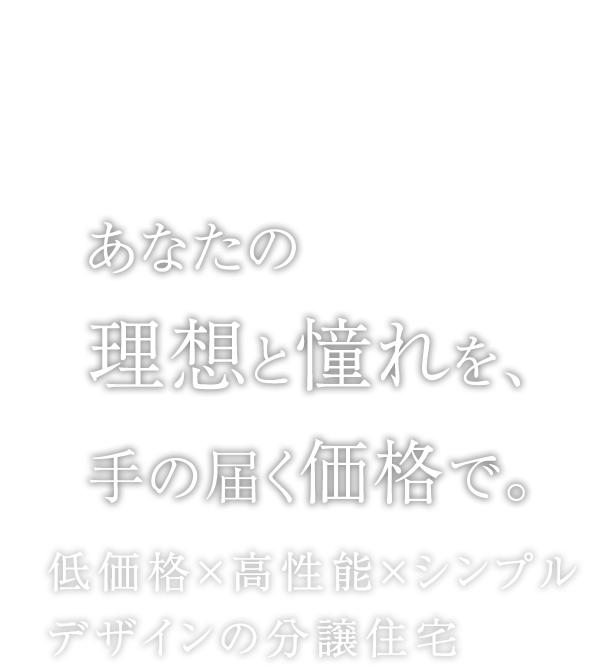 あなたの理想と憧れを、手の届く価格で。低価格×高性能×シンプルデザインの分譲住宅